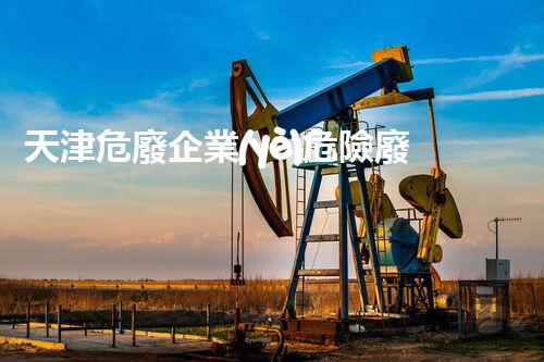 天津危廢企業(yè)危險廢棄物的處理與安全：保護(hù)環(huán)境，守護(hù)未來！